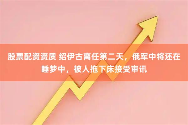 股票配资资质 绍伊古离任第二天，俄军中将还在睡梦中，被人拖下床接受审讯