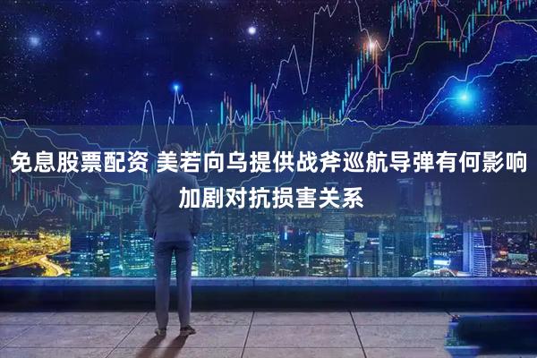 免息股票配资 美若向乌提供战斧巡航导弹有何影响 加剧对抗损害关系