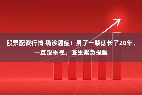 股票配资行情 确诊癌症！男子一颗痣长了20年，一直没重视，医生紧急提醒