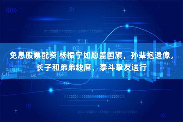 免息股票配资 杨振宁如愿盖国旗，孙辈抱遗像，长子和弟弟缺席，泰斗挚友送行