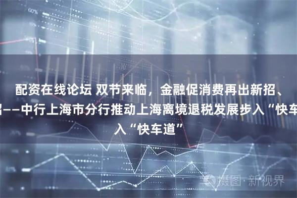 配资在线论坛 双节来临，金融促消费再出新招、实招——中行上海市分行推动上海离境退税发展步入“快车道”