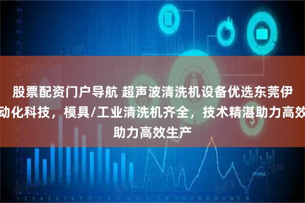 股票配资门户导航 超声波清洗机设备优选东莞伊豪自动化科技，模具/工业清洗机齐全，技术精湛助力高效生产
