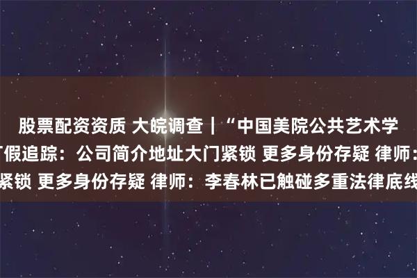 股票配资资质 大皖调查｜“中国美院公共艺术学院副院长李春林”被打假追踪：公司简介地址大门紧锁 更多身份存疑 律师：李春林已触碰多重法律底线