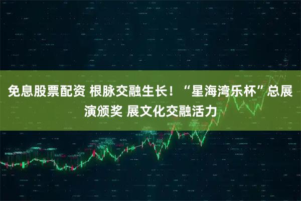 免息股票配资 根脉交融生长！“星海湾乐杯”总展演颁奖 展文化交融活力