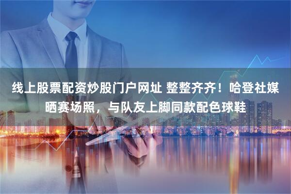 线上股票配资炒股门户网址 整整齐齐！哈登社媒晒赛场照，与队友上脚同款配色球鞋