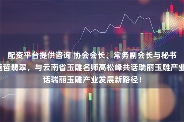配资平台提供咨询 协会会长、常务副会长与秘书长深入走访蓝哲翡翠，与云南省玉雕名师高松峰共话瑞丽玉雕产业发展新路径！