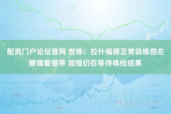 配资门户论坛官网 世体：拉什福德正常训练但左膝缠着绷带 加维仍在等待体检结果
