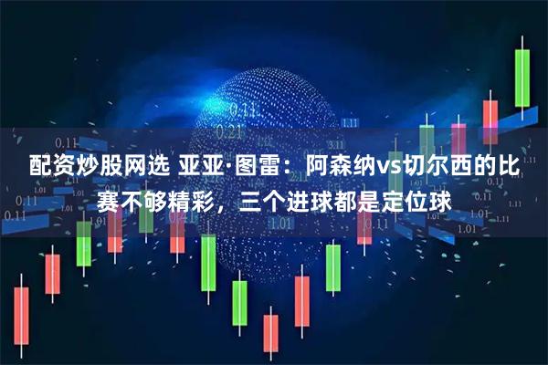 配资炒股网选 亚亚·图雷：阿森纳vs切尔西的比赛不够精彩，三个进球都是定位球